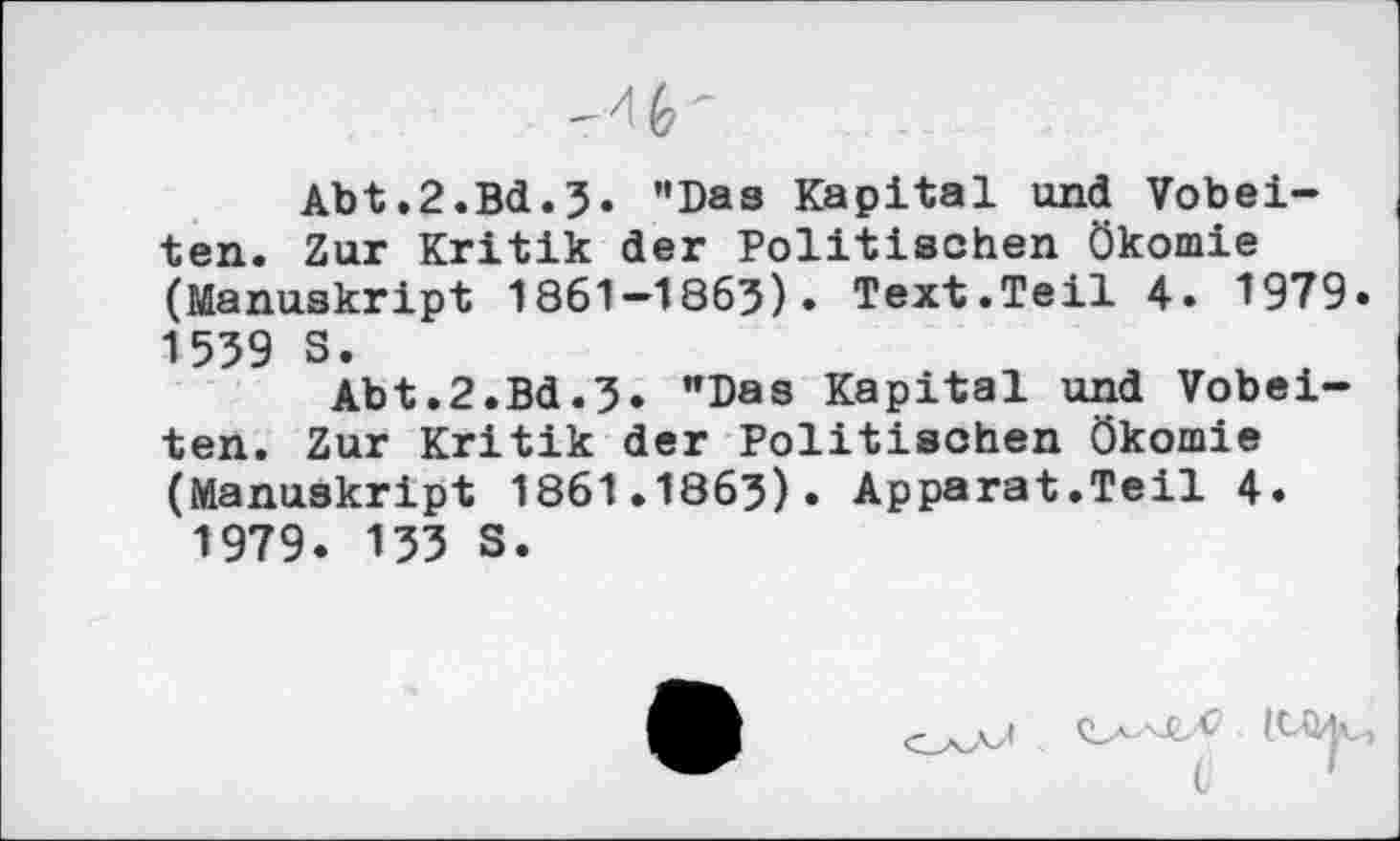 ﻿Abt.2.Bd.3» ’'Das Kapital und Vobei-ten. Zur Kritik der Politischen Ökomie (Manuskript 1861—1863)» Text.Teil 4» 1979» 1539 S.
Abt.2.Bd.3. "Das Kapital und Vobei-ten. Zur Kritik der Politischen Ökomie (Manuskript 1861.1863)» Apparat.Teil 4. 1979. 133 S.